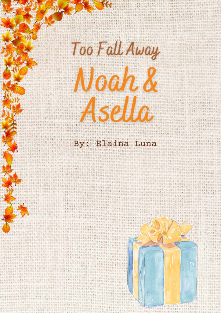 "Too Fall Away" 

Noah & Asella 

By Elaina Luna 

Visual Description:

"Too Fall Away" (Text Color Brown)

Noah & Asella (Text Color Orange) 

By: Elaina Luna (Text Color Brown)

There are a bunch of red, yellow, and orange fall leaves that line almost all of the left hand border. There are some leaves of the up left hand corner of the top border. 

In the bottom right hand corner, there is a light blue present wrapped in a light yellow ribbon. The same light yellow ribbon is on top of the present as a bow. 